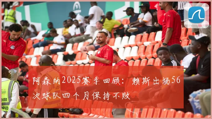 阿森纳2025赛季回顾：赖斯出场56次球队四个月保持不败