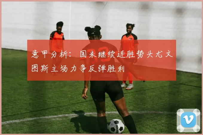 意甲分析：国米继续连胜势头尤文图斯主场力争反弹胜利