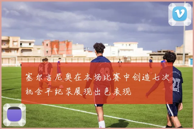 塞尔吉尼奥在本场比赛中创造七次机会平纪录展现出色表现