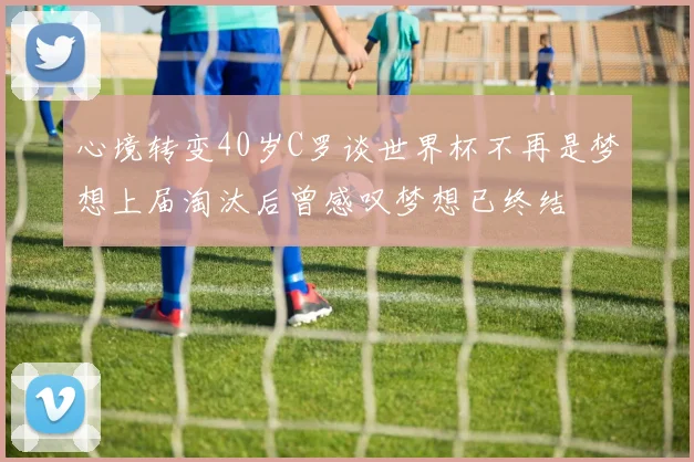 心境转变40岁C罗谈世界杯不再是梦想上届淘汰后曾感叹梦想已终结