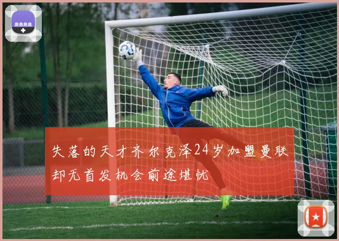 失落的天才齐尔克泽24岁加盟曼联却无首发机会前途堪忧