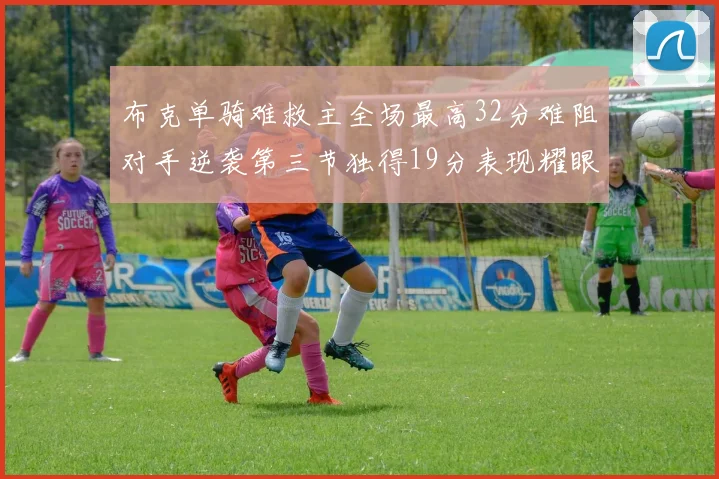 布克单骑难救主全场最高32分难阻对手逆袭第三节独得19分表现耀眼