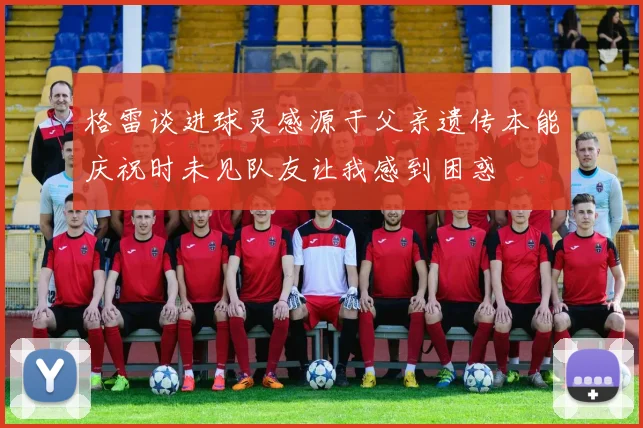 格雷谈进球灵感源于父亲遗传本能庆祝时未见队友让我感到困惑