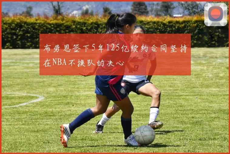 布劳恩签下5年125亿续约合同坚持在NBA不换队的决心