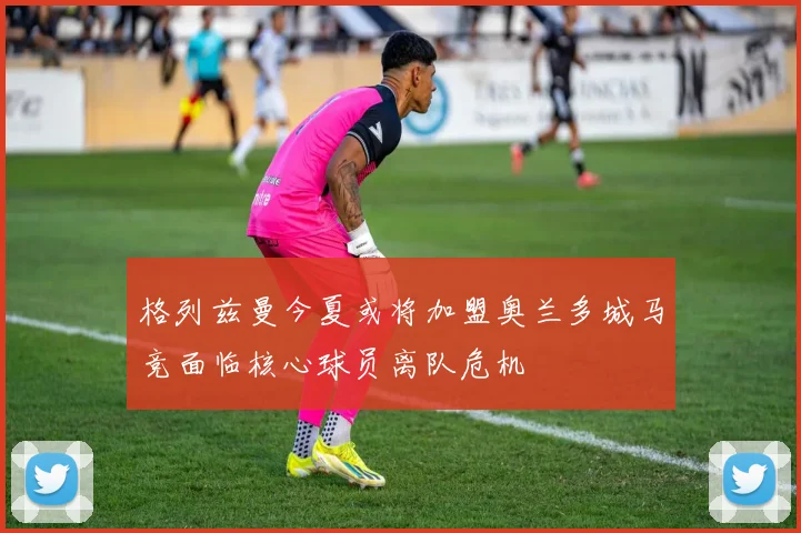 格列兹曼今夏或将加盟奥兰多城马竞面临核心球员离队危机