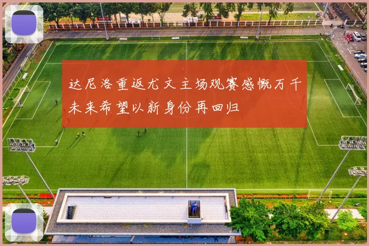 达尼洛重返尤文主场观赛感慨万千未来希望以新身份再回归