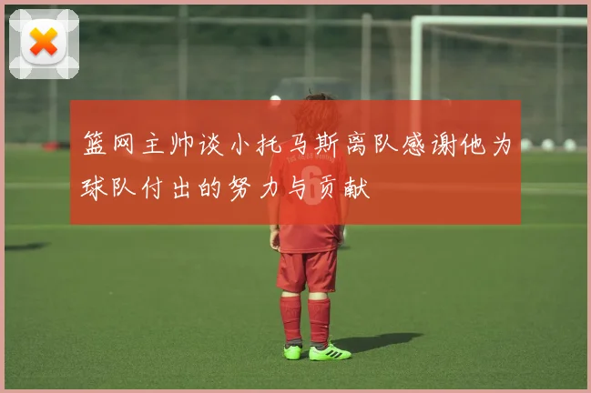 篮网主帅谈小托马斯离队感谢他为球队付出的努力与贡献