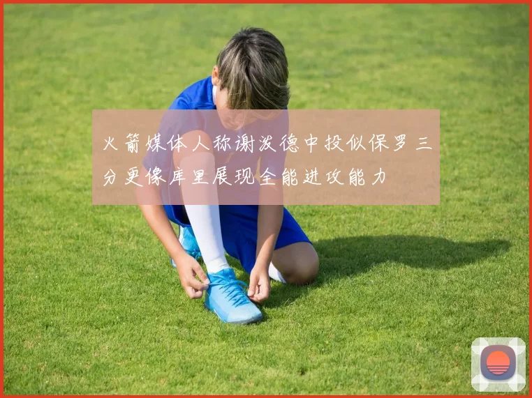 火箭媒体人称谢泼德中投似保罗三分更像库里展现全能进攻能力