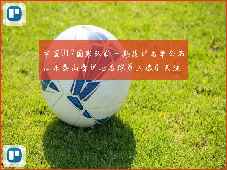 中国U17国家队新一期集训名单公布山东泰山青训七名球员入选引关注