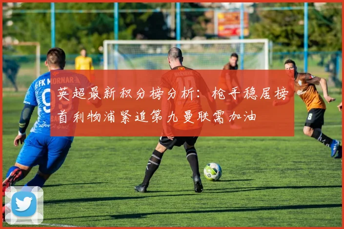 英超最新积分榜分析：枪手稳居榜首利物浦紧追第九曼联需加油