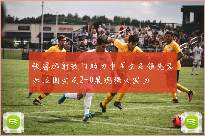 张睿远射破门助力中国女足领先孟加拉国女足2-0展现强大实力
