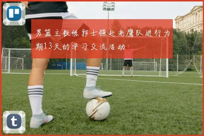 男篮主教练郭士强赴老鹰队进行为期13天的学习交流活动
