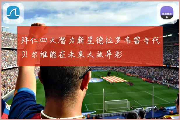 拜仁四大潜力新星德拉罗韦雷与代贝尔谁能在未来大放异彩