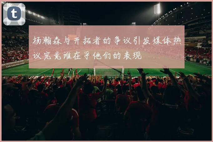 杨瀚森与开拓者的争议引发媒体热议究竟谁在乎他们的表现