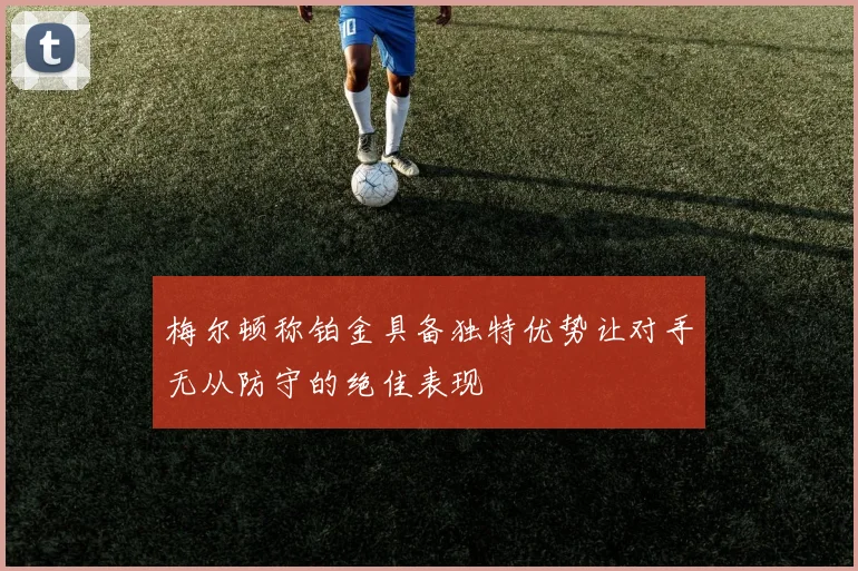梅尔顿称铂金具备独特优势让对手无从防守的绝佳表现