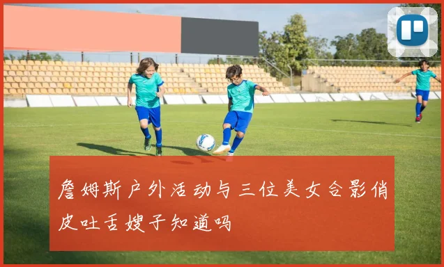 詹姆斯户外活动与三位美女合影俏皮吐舌嫂子知道吗