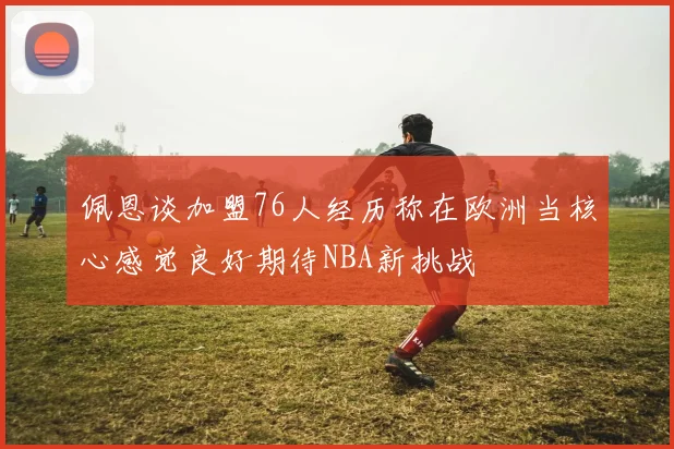 佩恩谈加盟76人经历称在欧洲当核心感觉良好期待NBA新挑战
