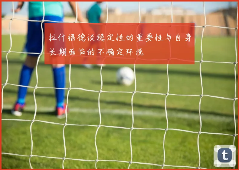 拉什福德谈稳定性的重要性与自身长期面临的不确定环境