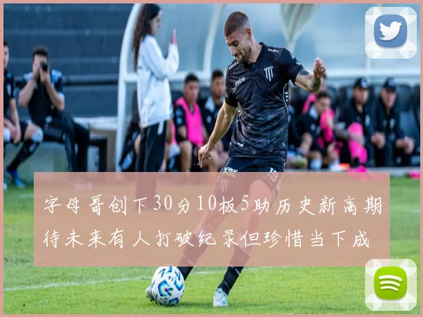 字母哥创下30分10板5助历史新高期待未来有人打破纪录但珍惜当下成就