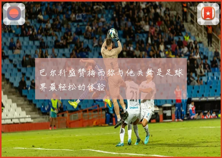 巴尔科盛赞梅西称与他共舞是足球界最轻松的体验
