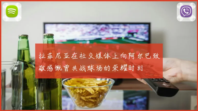 拉菲尼亚在社交媒体上向阿尔巴致敬感慨曾共战球场的荣耀时刻