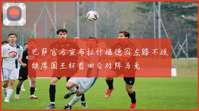 巴萨官方宣布拉什福德因左膝不适缺席国王杯首回合对阵马竞