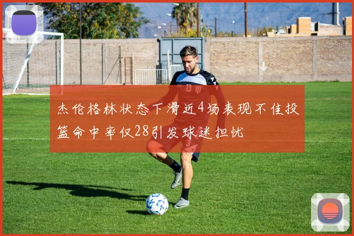杰伦格林状态下滑近4场表现不佳投篮命中率仅28引发球迷担忧