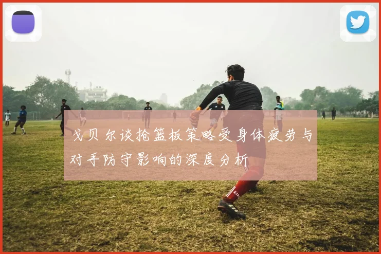 戈贝尔谈抢篮板策略受身体疲劳与对手防守影响的深度分析