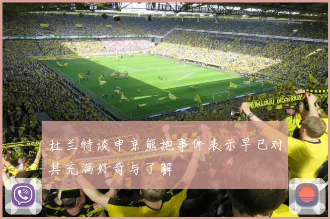 杜兰特谈申京熊抱事件表示早已对其充满好奇与了解