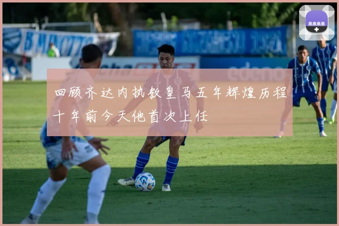 回顾齐达内执教皇马五年辉煌历程十年前今天他首次上任