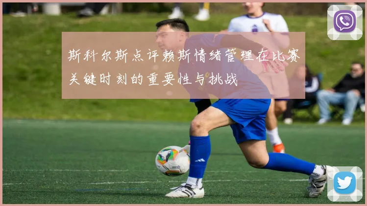 斯科尔斯点评赖斯情绪管理在比赛关键时刻的重要性与挑战