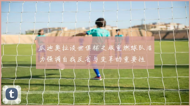 瓜迪奥拉谈世俱杯之旅重燃球队活力强调自我反省与变革的重要性