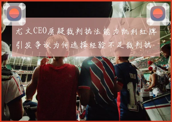 尤文CEO质疑裁判执法能力凯利红牌引发争议为何选择经验不足裁判执法欧冠比赛