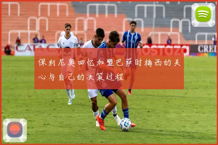 保利尼奥回忆加盟巴萨时梅西的关心与自己的决策过程
