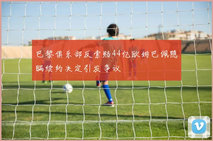 巴黎俱乐部反索赔44亿欧姆巴佩隐瞒续约决定引发争议