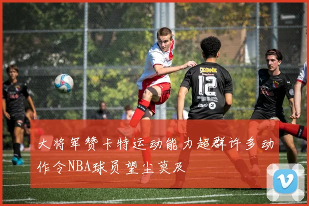 大将军赞卡特运动能力超群许多动作令NBA球员望尘莫及