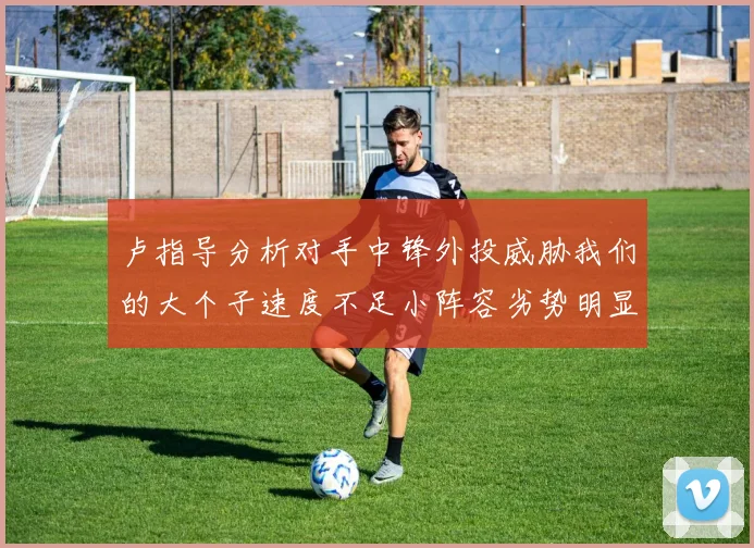 卢指导分析对手中锋外投威胁我们的大个子速度不足小阵容劣势明显