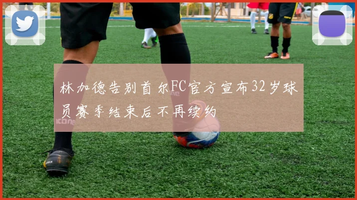 林加德告别首尔FC官方宣布32岁球员赛季结束后不再续约