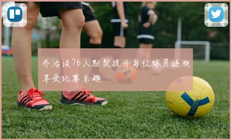 乔治谈76人默契提升每位球员逐渐享受比赛乐趣
