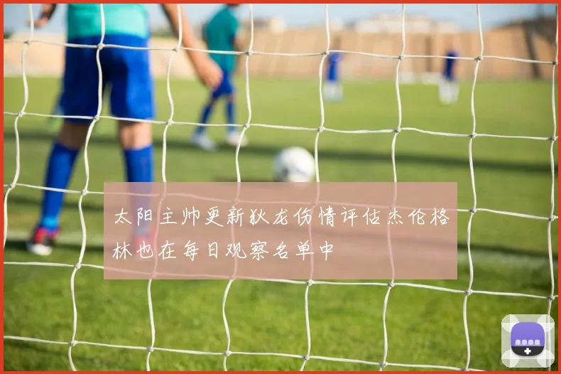 太阳主帅更新狄龙伤情评估杰伦格林也在每日观察名单中